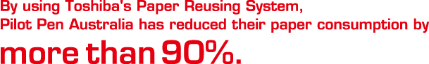 by using Toshiba's paper Reusing System,Pilot Pen Australia has reduced their paper consumption by more than 90%.